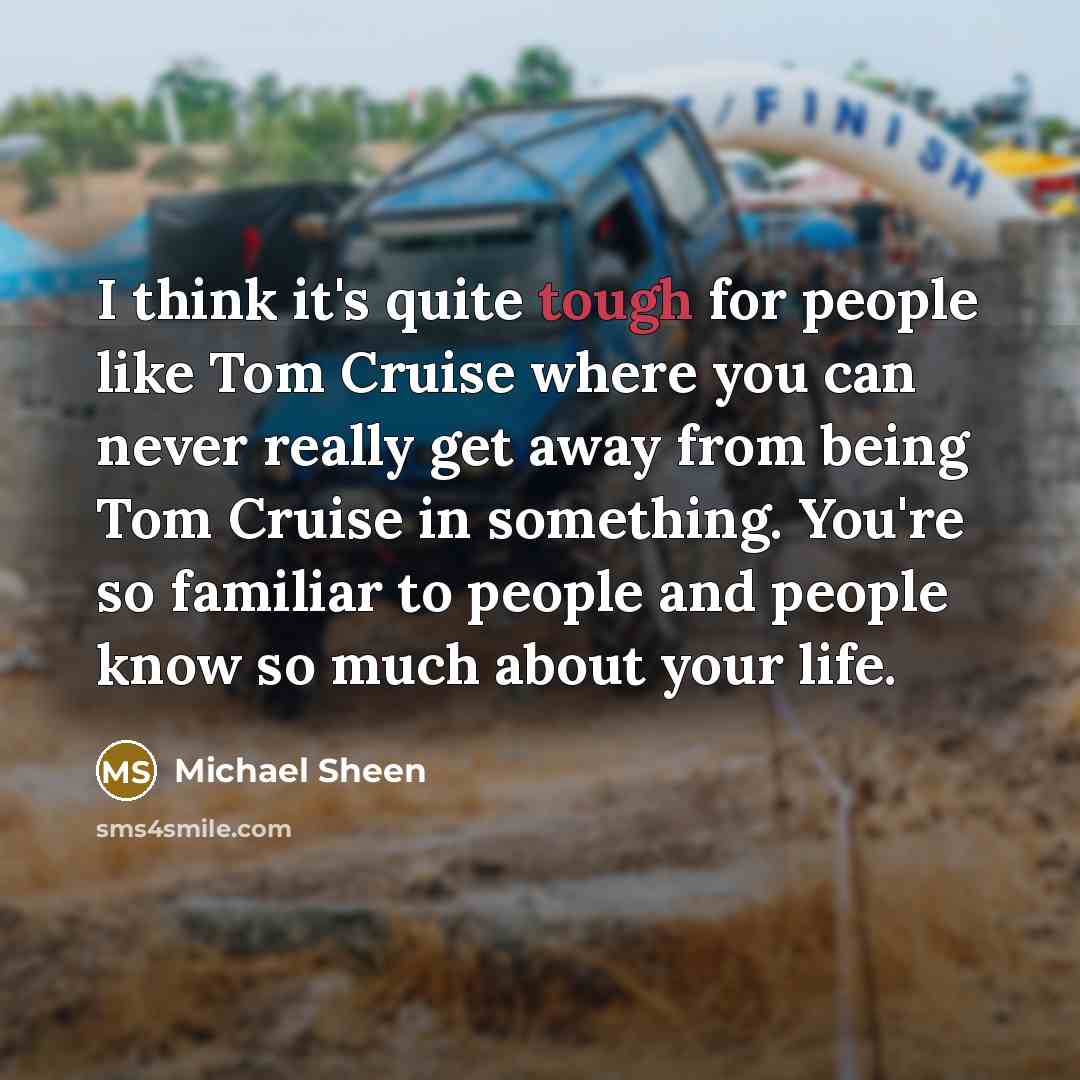 “I think it's quite tough for people like Tom Cruise where you can never really get away from being Tom Cruise in something. You're so familiar to people and people know so much about your life.” quote by Michael Sheen