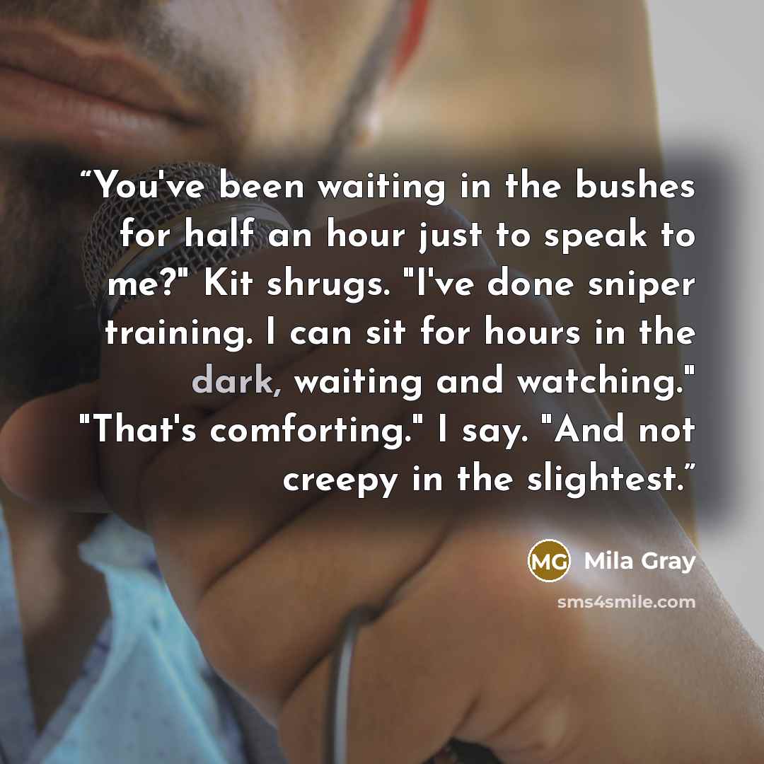 “You've been waiting in the bushes for half an hour just to speak to me?" Kit shrugs. "I've done sniper training. I can sit for hours in the dark, waiting and watching." "That's comforting." I say. "And not creepy in the slightest.” quote by Mila Gray