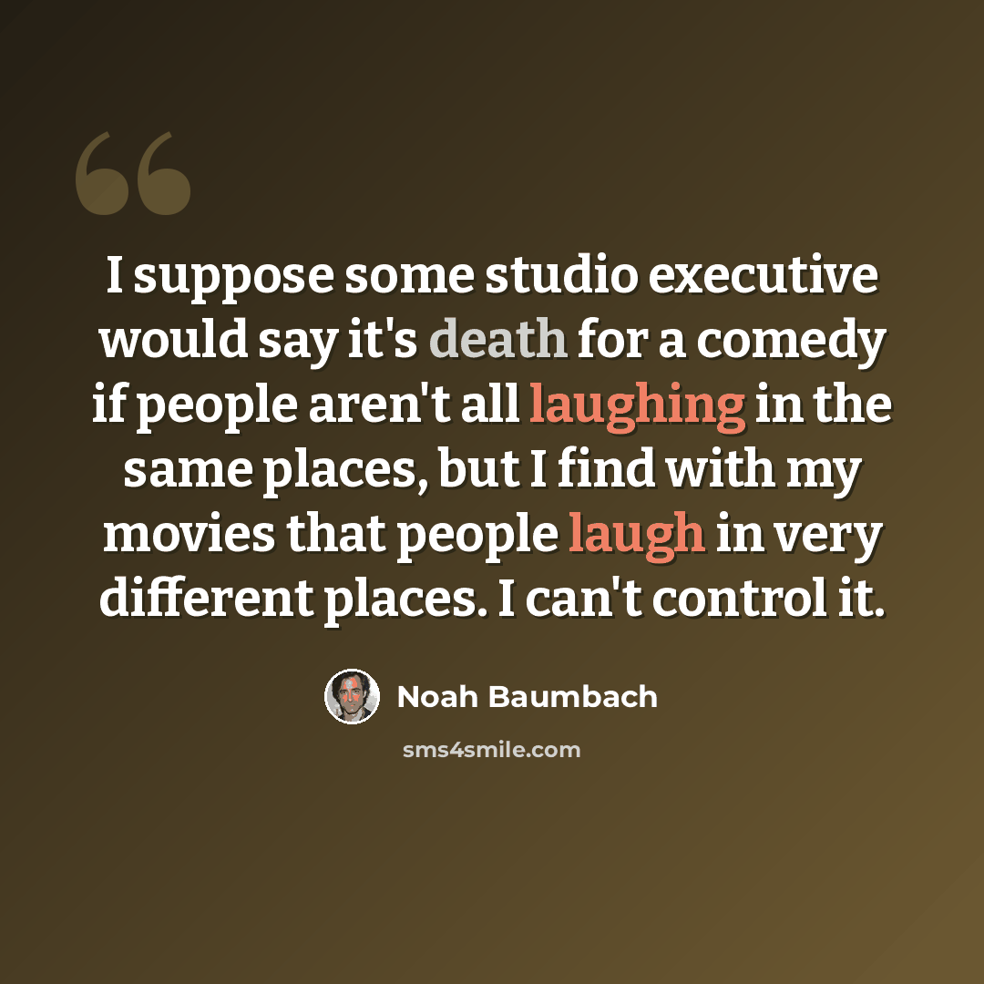 “I suppose some studio executive would say it's death for a comedy if people aren't all laughing in the same places, but I find with my movies that people laugh in very different places. I can't control it.” quote by Noah Baumbach