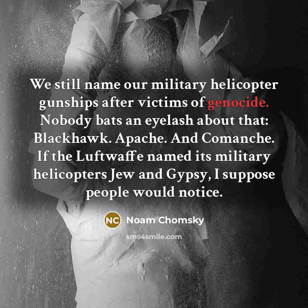 “We still name our military helicopter gunships after victims of genocide. Nobody bats an eyelash about that: Blackhawk. Apache. And Comanche. If the Luftwaffe named its military helicopters Jew and Gypsy, I suppose people would notice.” quote by Noam Chomsky