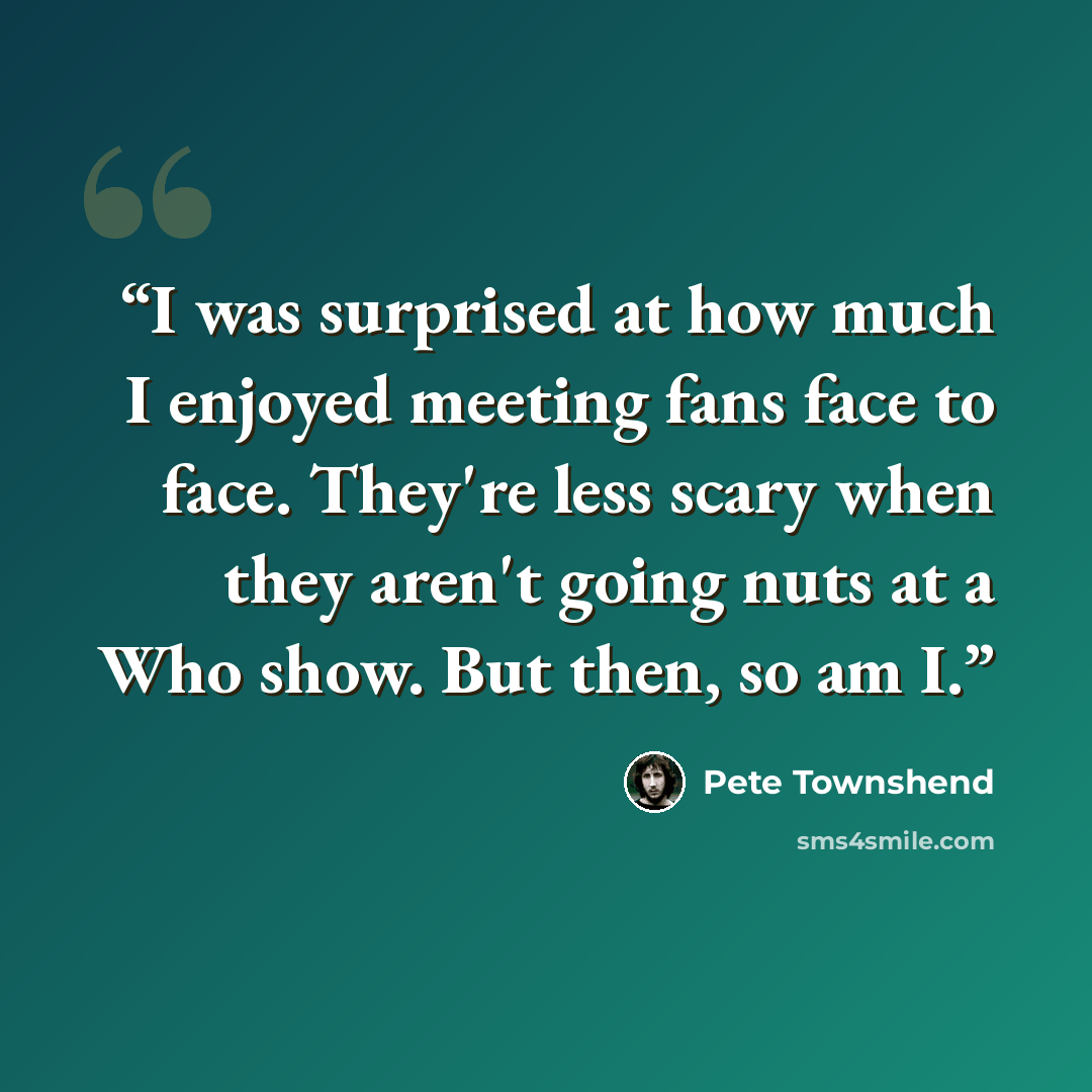 “I was surprised at how much I enjoyed meeting fans face to face. They're less scary when they aren't going nuts at a Who show. But then, so am I.” quote by Pete Townshend