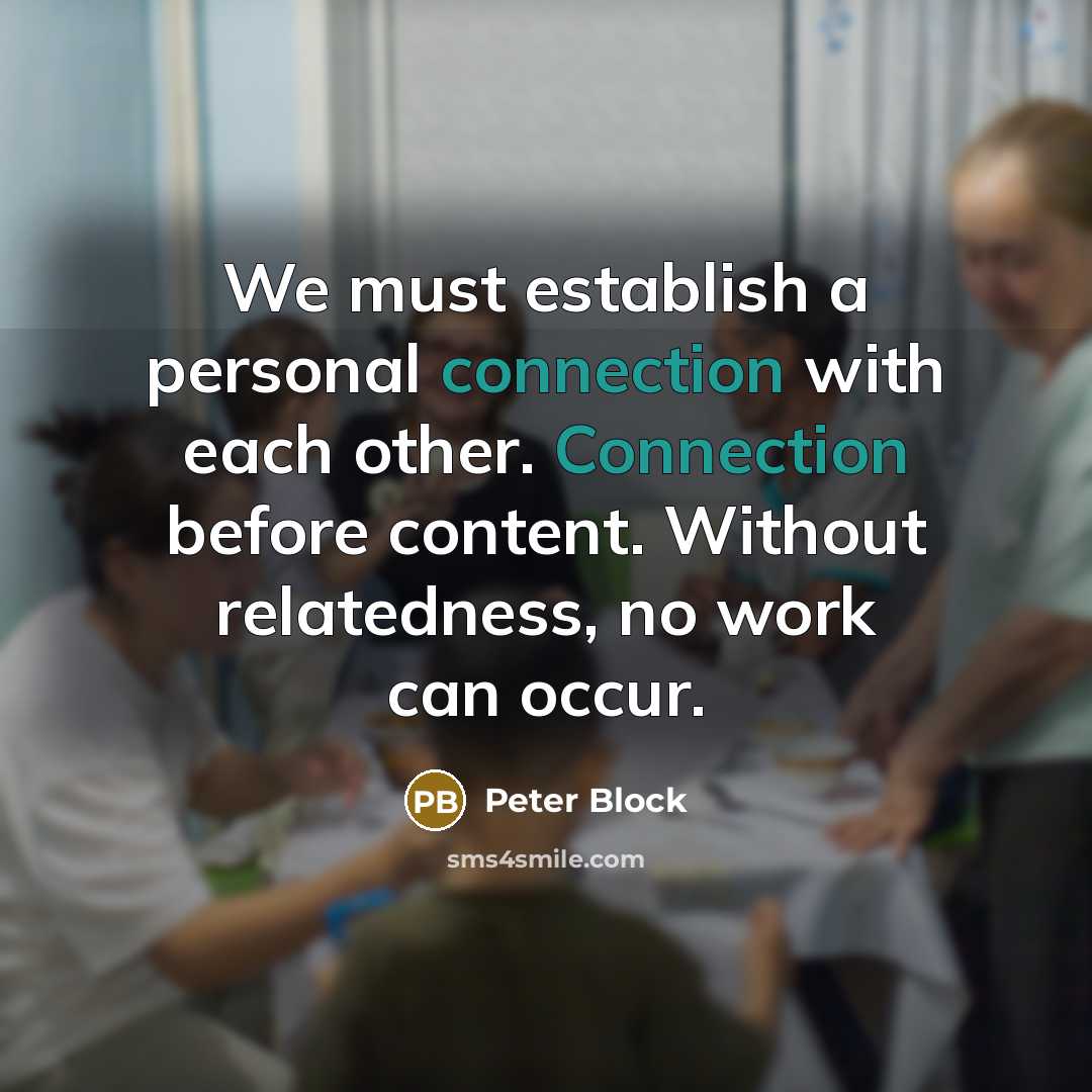 “We must establish a personal connection with each other. Connection before content. Without relatedness, no work can occur.” quote by Peter Block