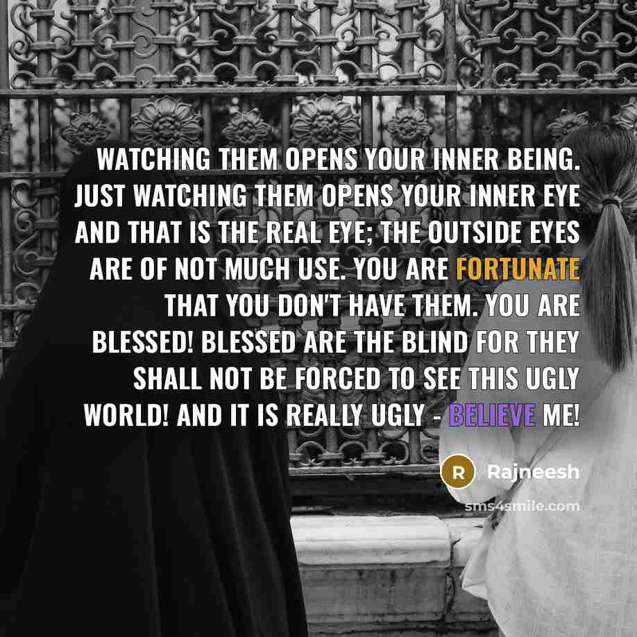 “Watching them opens your inner being. Just watching them opens your inner eye and that is the real eye; the outside eyes are of not much use. You are fortunate that you don't have them. You are blessed! Blessed are the blind for they shall not be forced to see this ugly world! And it is really…” quote by Rajneesh