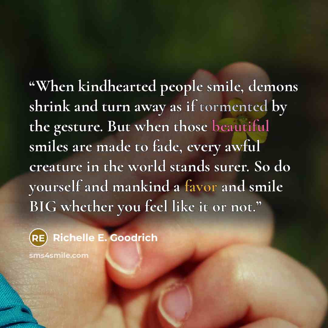 “When kindhearted people smile, demons shrink and turn away as if tormented by the gesture. But when those beautiful smiles are made to fade, every awful creature in the world stands surer. So do yourself and mankind a favor and smile BIG whether you feel like it or not.” quote by Richelle E. Goodrich