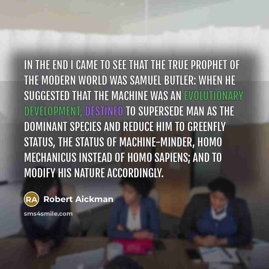 “In the end I came to see that the true prophet of the modern world was Samuel Butler: when he suggested that the machine was an evolutionary development, destined to supersede man as the dominant species and reduce him to greenfly status, the status of machine-minder, homo mechanicus instead of…” quote by Robert Aickman