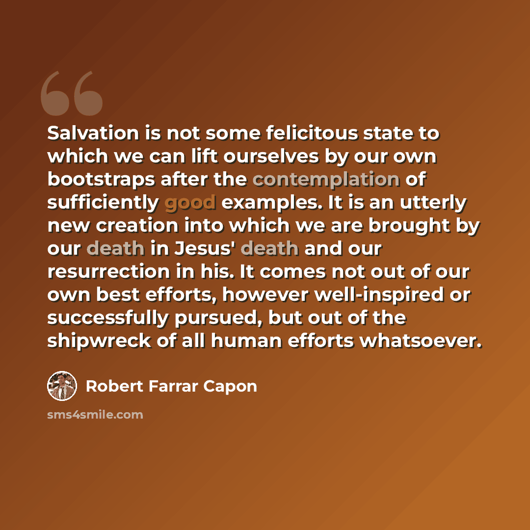 “Salvation is not some felicitous state to which we can lift ourselves by our own bootstraps after the contemplation of sufficiently good examples. It is an utterly new creation into which we are brought by our death in Jesus' death and our resurrection in his. It comes not out of our own best…” quote by Robert Farrar Capon