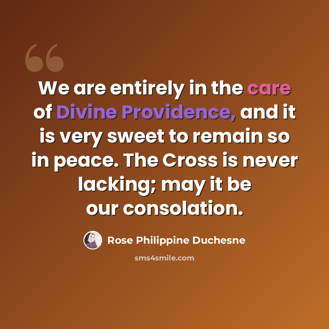 “We are entirely in the care of Divine Providence, and it is very sweet to remain so in peace. The Cross is never lacking; may it be our consolation.” quote by Rose Philippine Duchesne