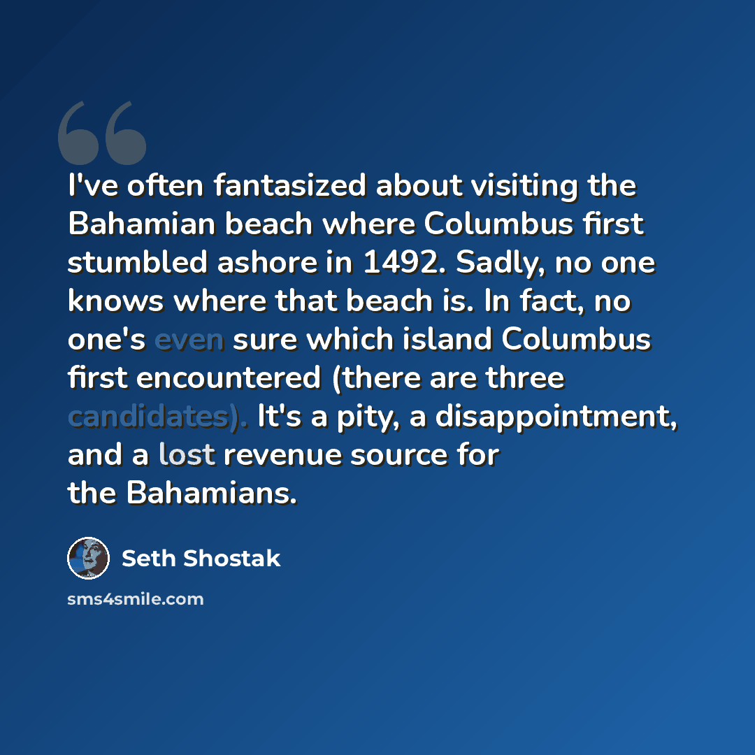 “I've often fantasized about visiting the Bahamian beach where Columbus first stumbled ashore in 1492. Sadly, no one knows where that beach is. In fact, no one's even sure which island Columbus first encountered (there are three candidates). It's a pity, a disappointment, and a lost revenue source…” quote by Seth Shostak