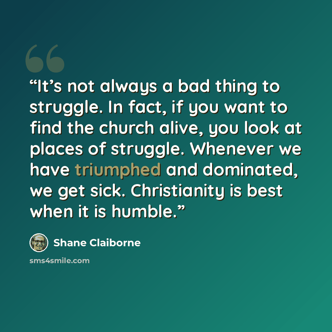 “It’s not always a bad thing to struggle. In fact, if you want to find the church alive, you look at places of struggle. Whenever we have triumphed and dominated, we get sick. Christianity is best when it is humble.” quote by Shane Claiborne