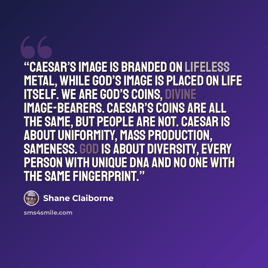“Caesar’s image is branded on lifeless metal, while God’s image is placed on life itself. We are God’s coins, divine image-bearers. Caesar’s coins are all the same, but people are not. Caesar is about uniformity, mass production, sameness. God is about diversity, every person with unique DNA and no…” quote by Shane Claiborne