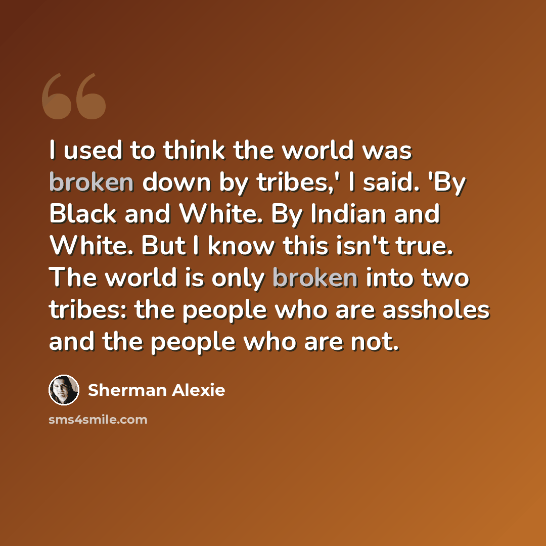 “I used to think the world was broken down by tribes,' I said. 'By Black and White. By Indian and White. But I know this isn't true. The world is only broken into two tribes: the people who are assholes and the people who are not.” quote by Sherman Alexie