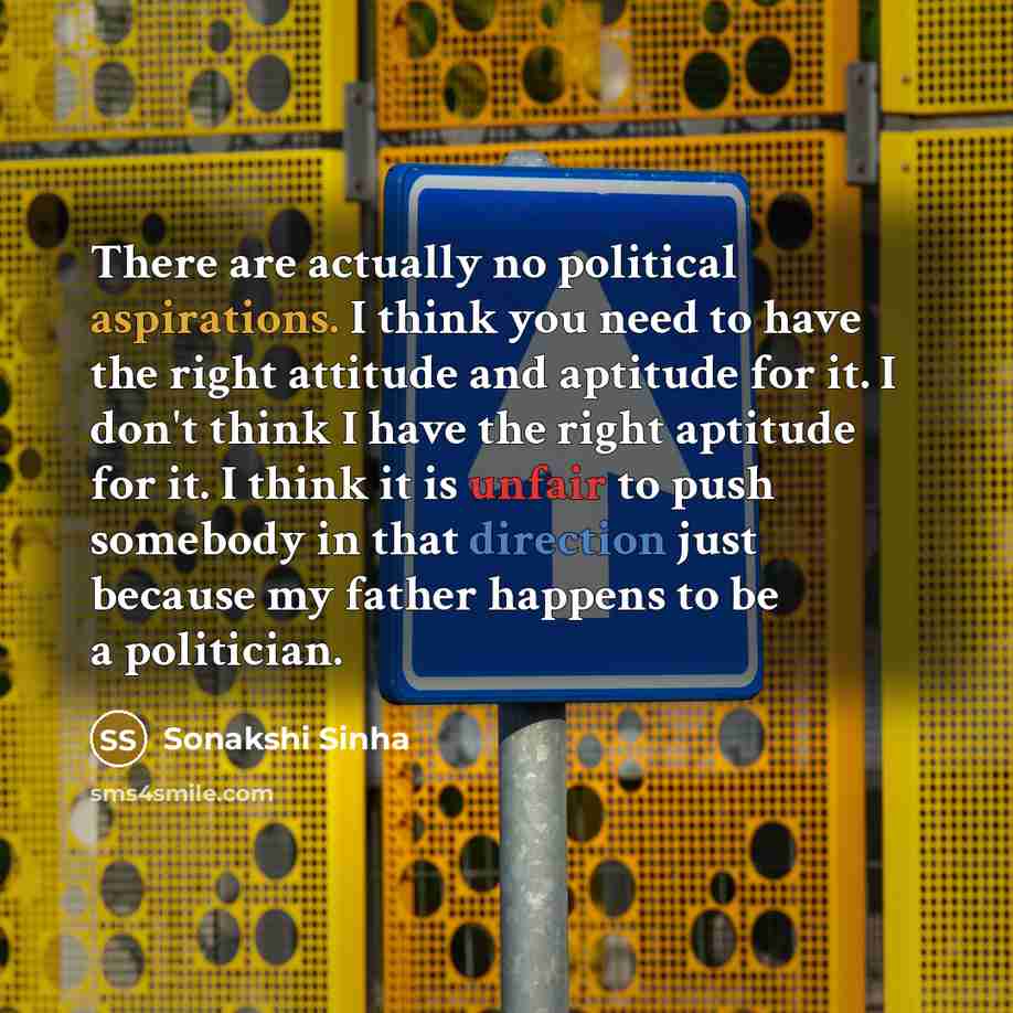 “There are actually no political aspirations. I think you need to have the right attitude and aptitude for it. I don't think I have the right aptitude for it. I think it is unfair to push somebody in that direction just because my father happens to be a politician.” quote by Sonakshi Sinha