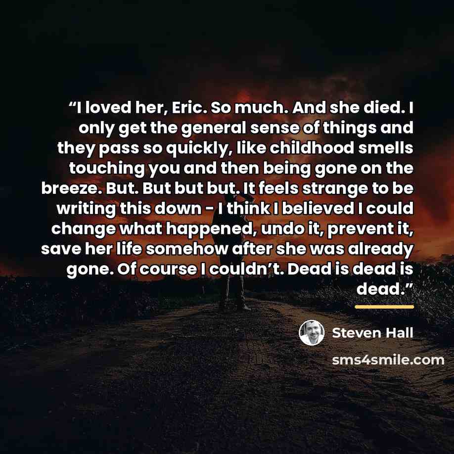 “I loved her, Eric. So much. And she died. I only get the general sense of things and they pass so quickly, like childhood smells touching you and then being gone on the breeze. But. But but but. It feels strange to be writing this down - I think I believed I could change what happened, undo it…” quote by Steven Hall