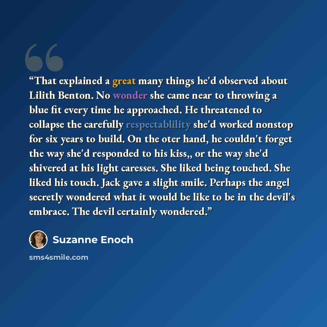 “That explained a great many things he'd observed about Lilith Benton. No wonder she came near to throwing a blue fit every time he approached. He threatened to collapse the carefully respectablility she'd worked nonstop for six years to build. On the oter hand, he couldn't forget the way she'd…” quote by Suzanne Enoch