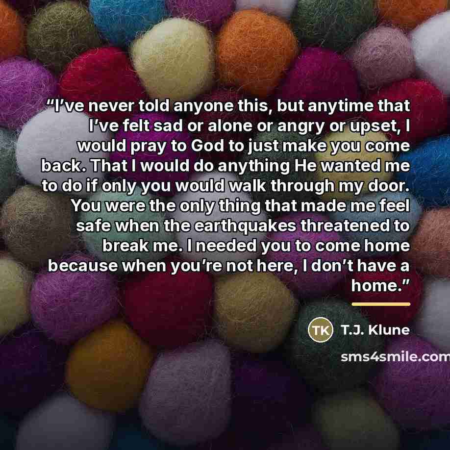 “I’ve never told anyone this, but anytime that I’ve felt sad or alone or angry or upset, I would pray to God to just make you come back. That I would do anything He wanted me to do if only you would walk through my door. You were the only thing that made me feel safe when the earthquakes threatened…” quote by T.J. Klune