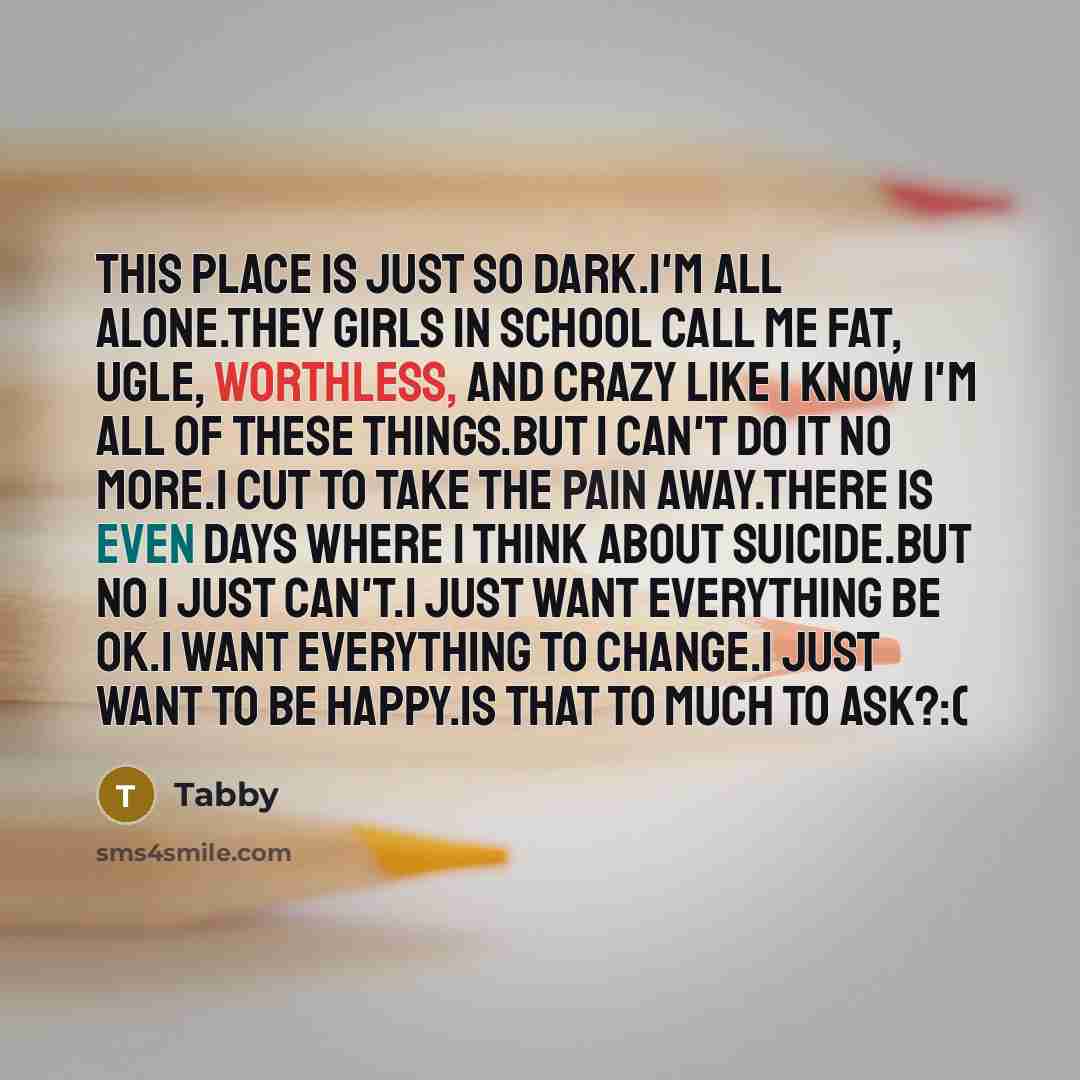 “This place is just so dark.I'm all alone.They girls in school call me fat, ugle, worthless, and crazy like I know I'm all of these things.But I can't do it no more.I cut to take the pain away.There is even days where I think about suicide.But no I just can't.I just want everything be ok.I want…” quote by Tabby