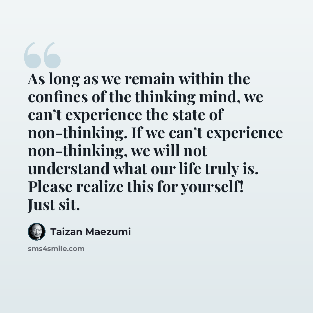 “As long as we remain within the confines of the thinking mind, we can’t experience the state of non-thinking. If we can’t experience non-thinking, we will not understand what our life truly is. Please realize this for yourself! Just sit.” quote by Taizan Maezumi