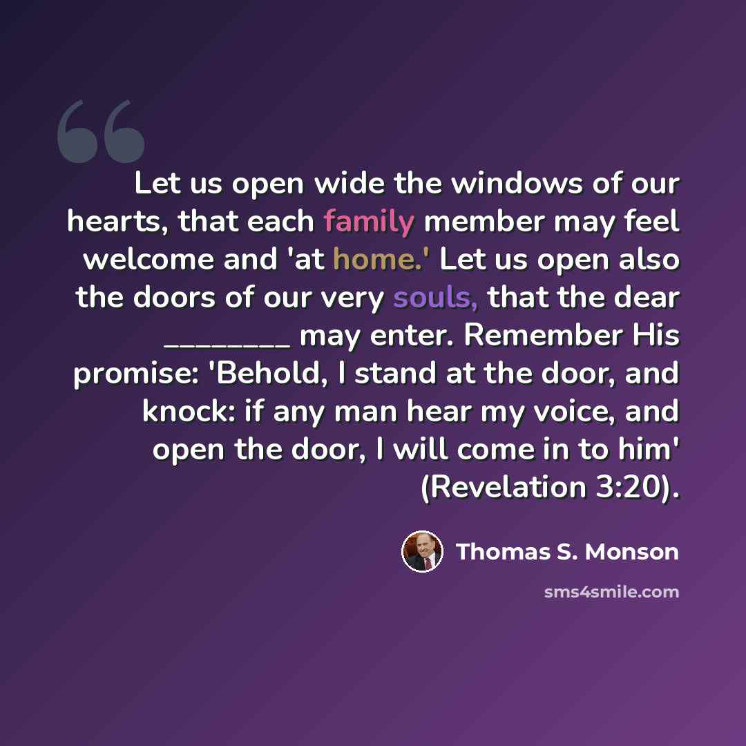 “Let us open wide the windows of our hearts, that each family member may feel welcome and 'at home.' Let us open also the doors of our very souls, that the dear ________ may enter. Remember His promise: 'Behold, I stand at the door, and knock: if any man hear my voice, and open the door, I will…” quote by Thomas S. Monson