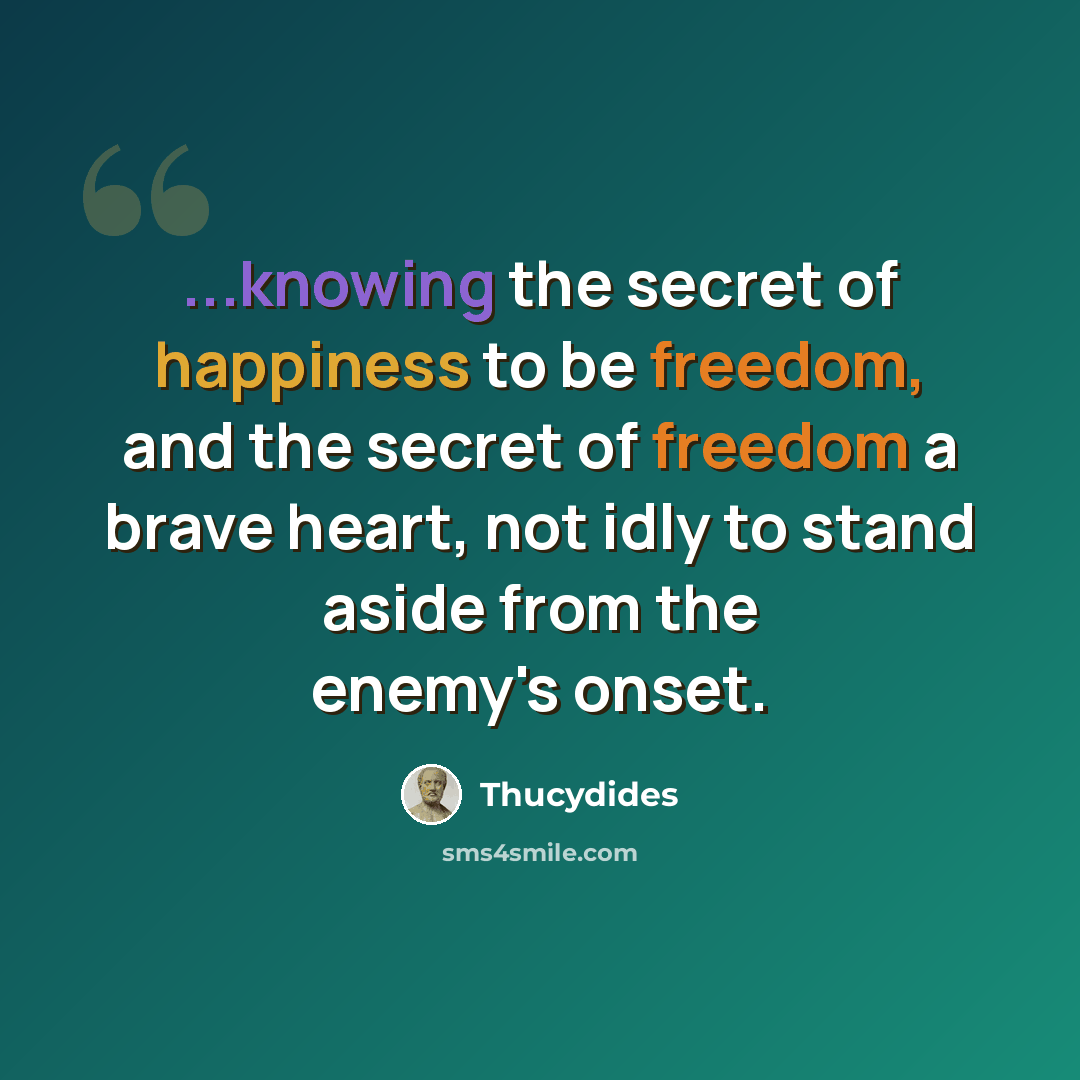 “...knowing the secret of happiness to be freedom, and the secret of freedom a brave heart, not idly to stand aside from the enemy's onset.” quote by Thucydides
