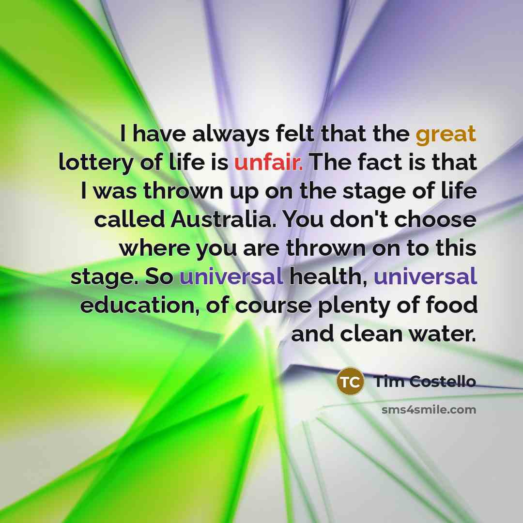 “I have always felt that the great lottery of life is unfair. The fact is that I was thrown up on the stage of life called Australia. You don't choose where you are thrown on to this stage. So universal health, universal education, of course plenty of food and clean water.” quote by Tim Costello