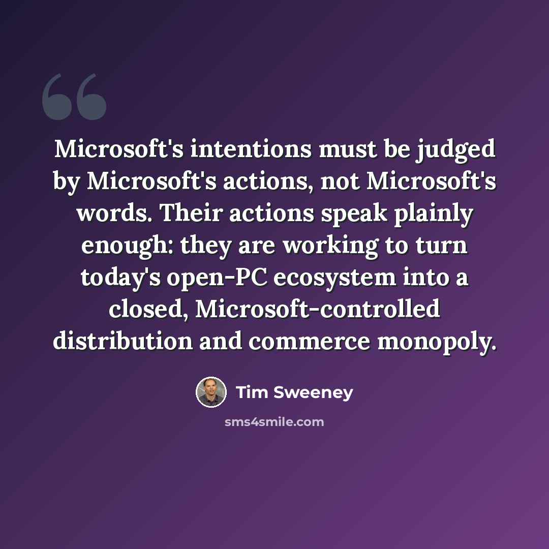 “Microsoft's intentions must be judged by Microsoft's actions, not Microsoft's words. Their actions speak plainly enough: they are working to turn today's open-PC ecosystem into a closed, Microsoft-controlled distribution and commerce monopoly.” quote by Tim Sweeney