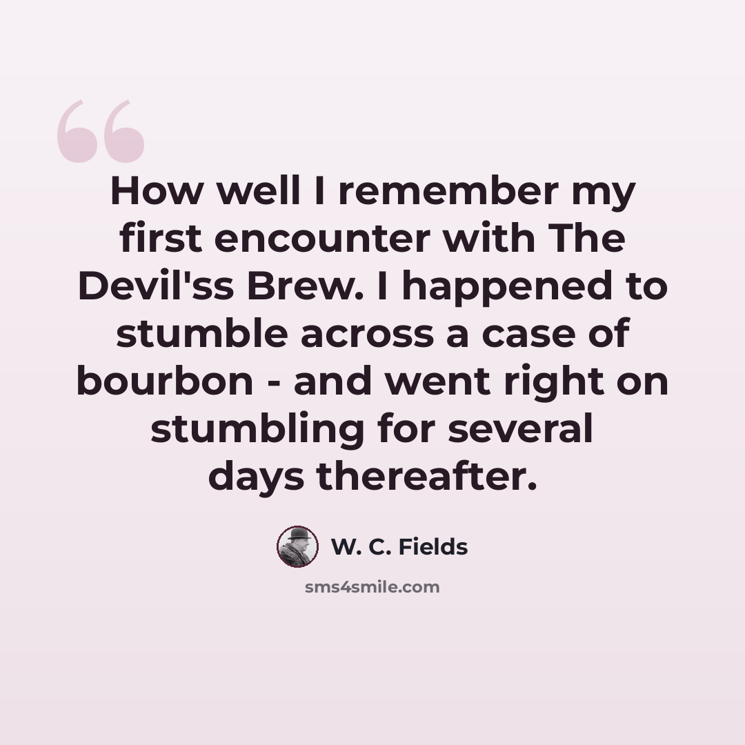 “How well I remember my first encounter with The Devil'ss Brew. I happened to stumble across a case of bourbon - and went right on stumbling for several days thereafter.” quote by W. C. Fields