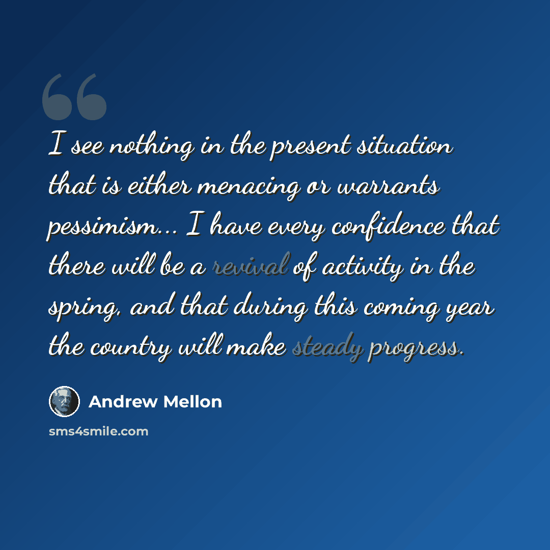 “I see nothing in the present situation that is either menacing or warrants pessimism... I have every confidence that there will be a revival of activity in the spring, and that during this coming year the country will make steady progress.” quote by Andrew Mellon