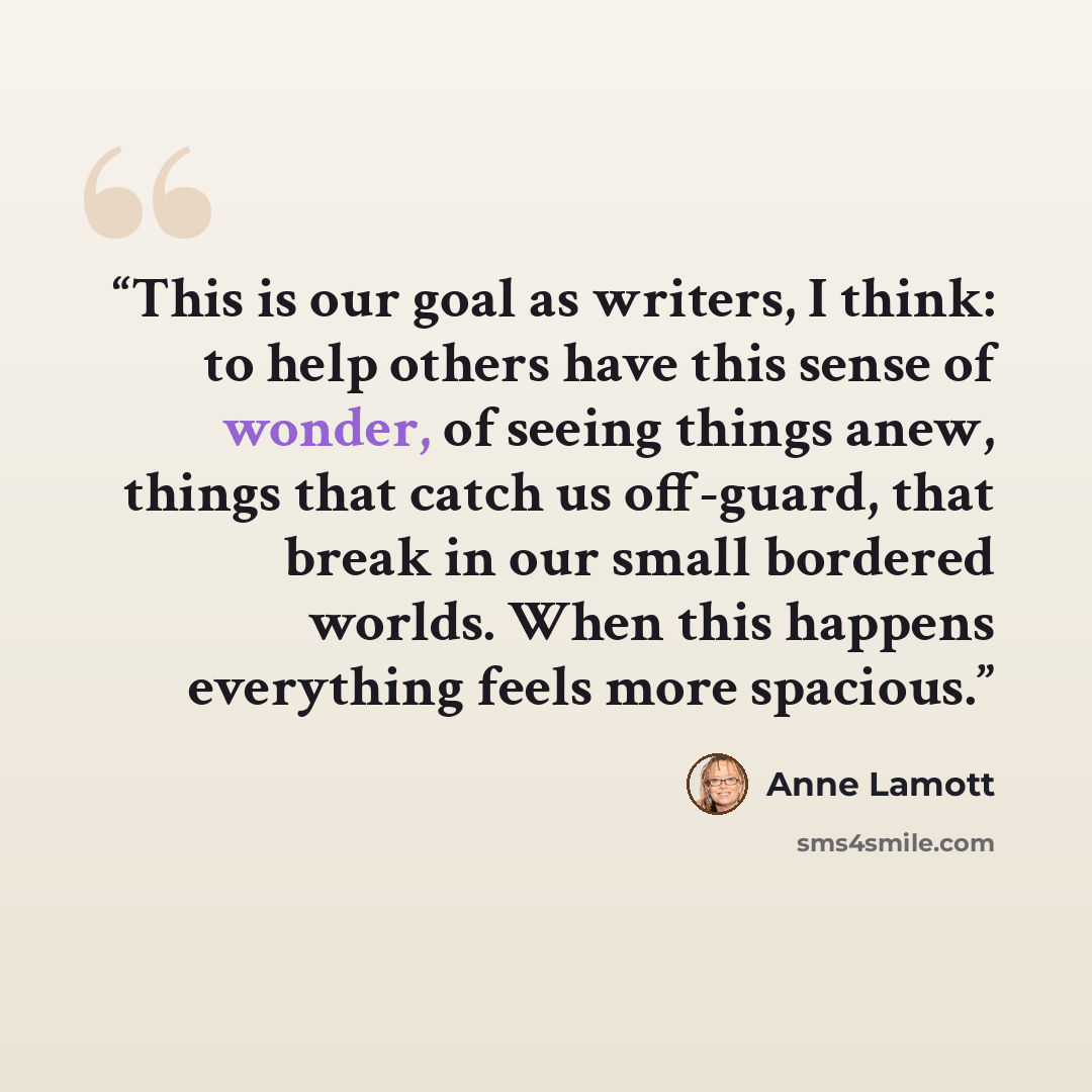“This is our goal as writers, I think: to help others have this sense of wonder, of seeing things anew, things that catch us off-guard, that break in our small bordered worlds. When this happens everything feels more spacious.” quote by Anne Lamott