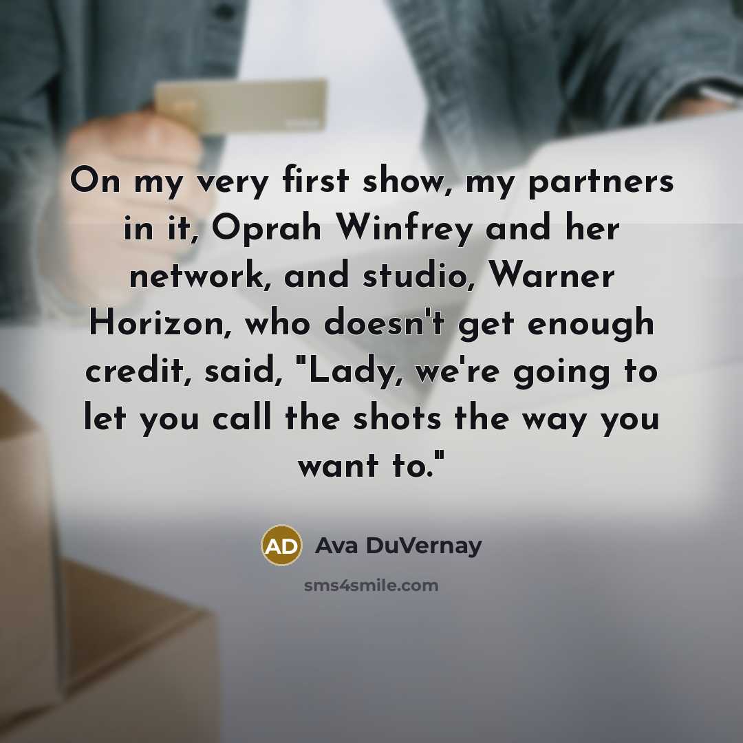 “On my very first show, my partners in it, Oprah Winfrey and her network, and studio, Warner Horizon, who doesn't get enough credit, said, "Lady, we're going to let you call the shots the way you want to."” quote by Ava DuVernay