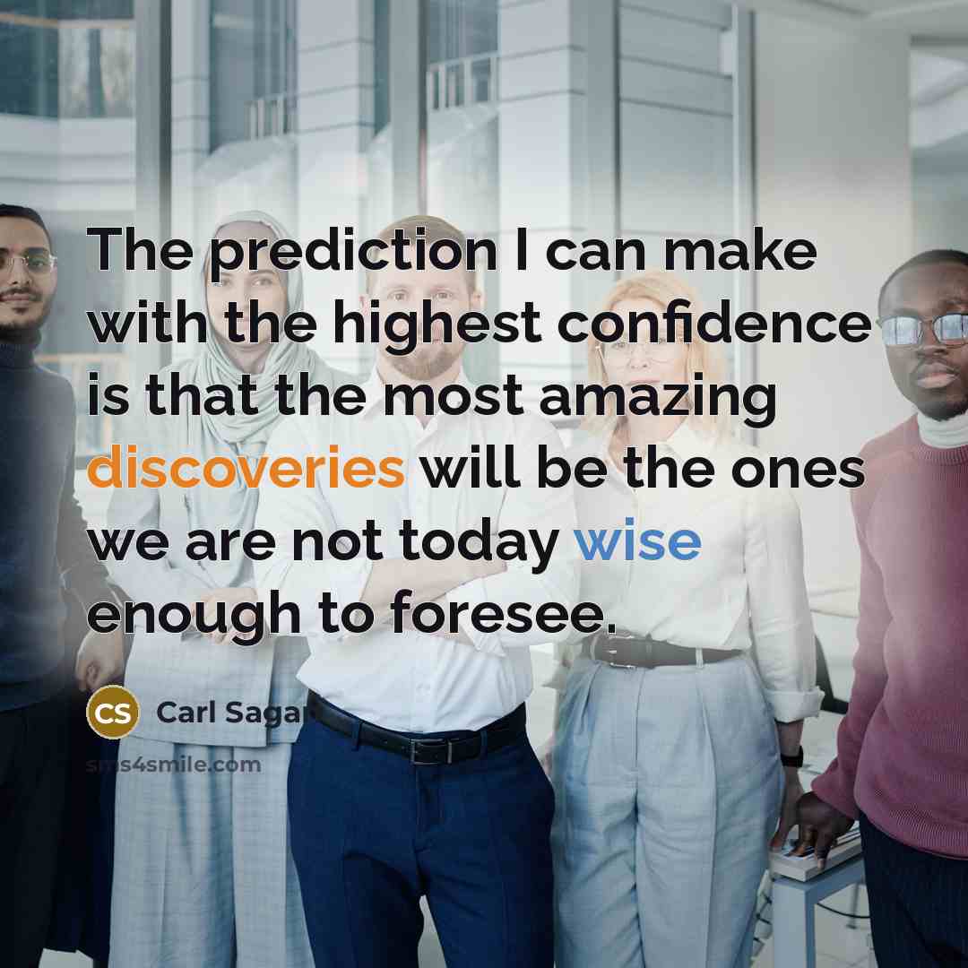 “The prediction I can make with the highest confidence is that the most amazing discoveries will be the ones we are not today wise enough to foresee.” quote by Carl Sagan