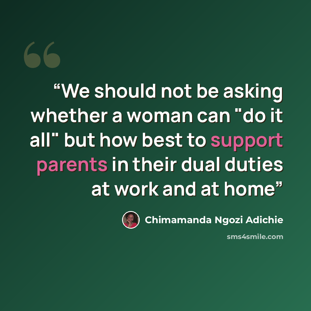 “We should not be asking whether a woman can "do it all" but how best to support parents in their dual duties at work and at home” quote by Chimamanda Ngozi Adichie