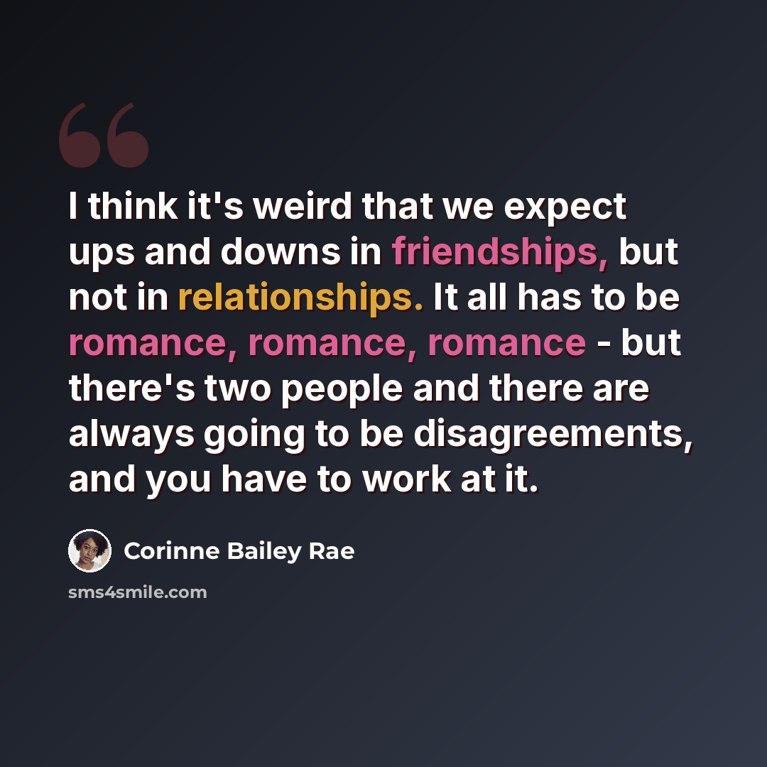 “I think it's weird that we expect ups and downs in friendships, but not in relationships. It all has to be romance, romance, romance - but there's two people and there are always going to be disagreements, and you have to work at it.” quote by Corinne Bailey Rae
