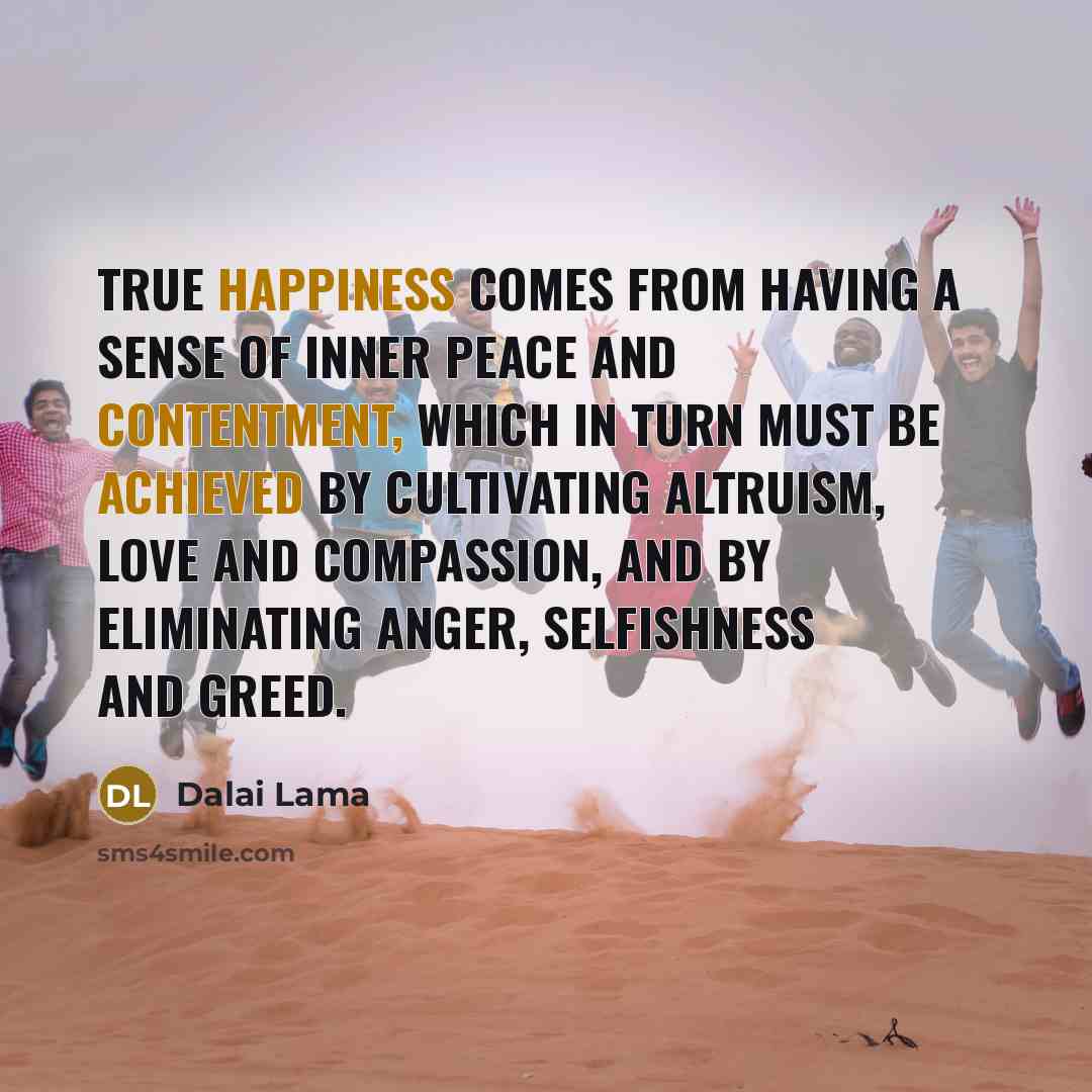 “True happiness comes from having a sense of inner peace and contentment, which in turn must be achieved by cultivating altruism, love and compassion, and by eliminating anger, selfishness and greed.” quote by Dalai Lama