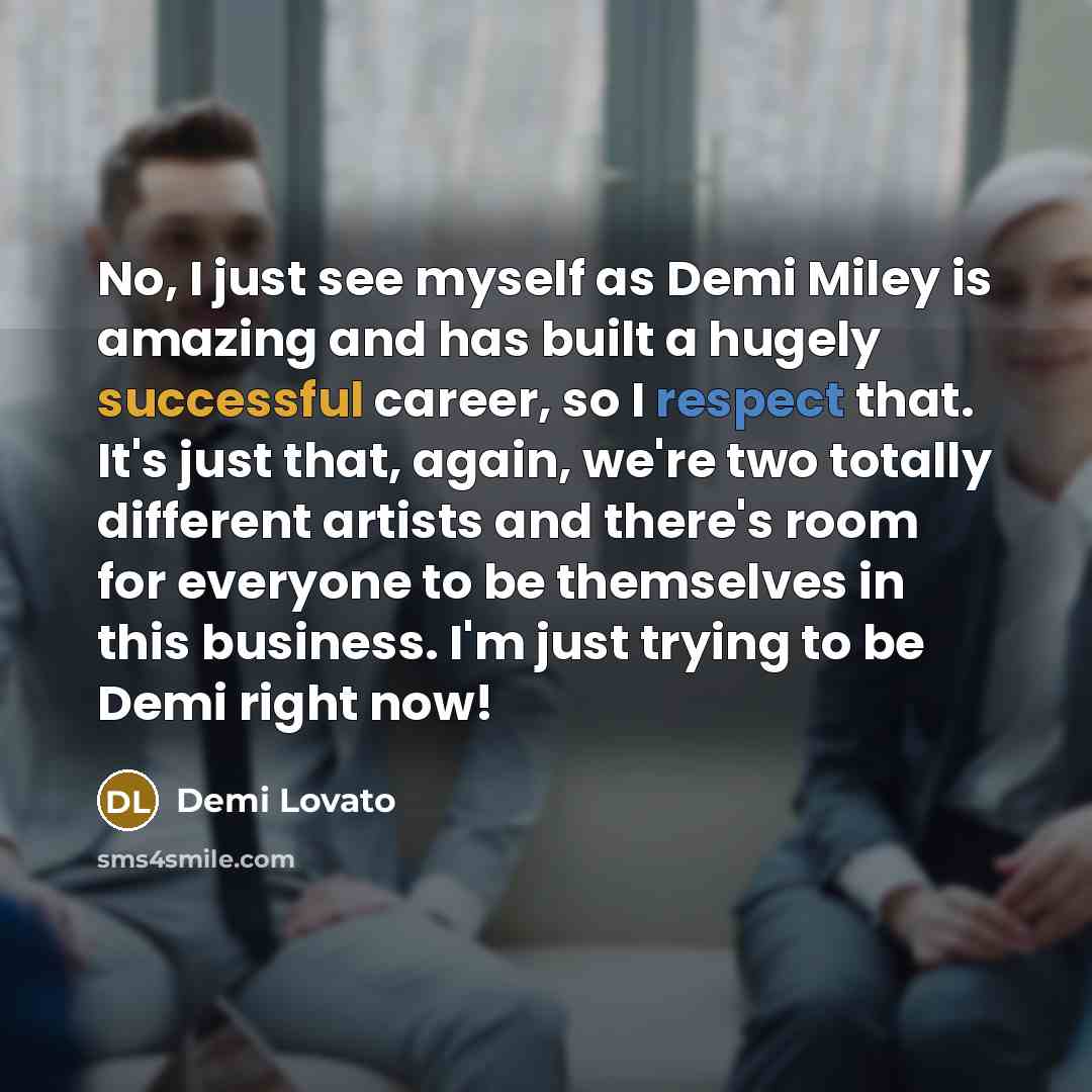 “No, I just see myself as Demi Miley is amazing and has built a hugely successful career, so I respect that. It's just that, again, we're two totally different artists and there's room for everyone to be themselves in this business. I'm just trying to be Demi right now!” quote by Demi Lovato