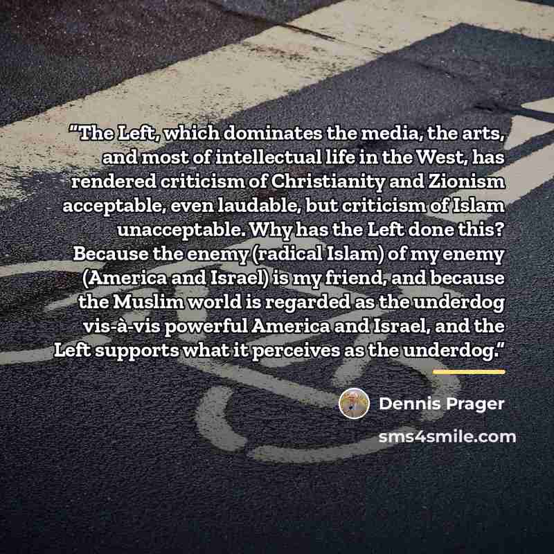 “The Left, which dominates the media, the arts, and most of intellectual life in the West, has rendered criticism of Christianity and Zionism acceptable, even laudable, but criticism of Islam unacceptable. Why has the Left done this? Because the enemy (radical Islam) of my enemy (America and…” quote by Dennis Prager