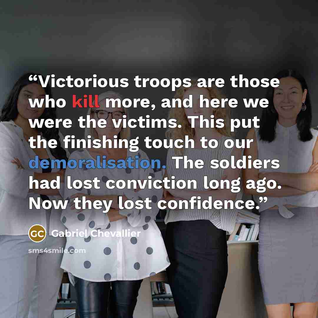 “Victorious troops are those who kill more, and here we were the victims. This put the finishing touch to our demoralisation. The soldiers had lost conviction long ago. Now they lost confidence.” quote by Gabriel Chevallier