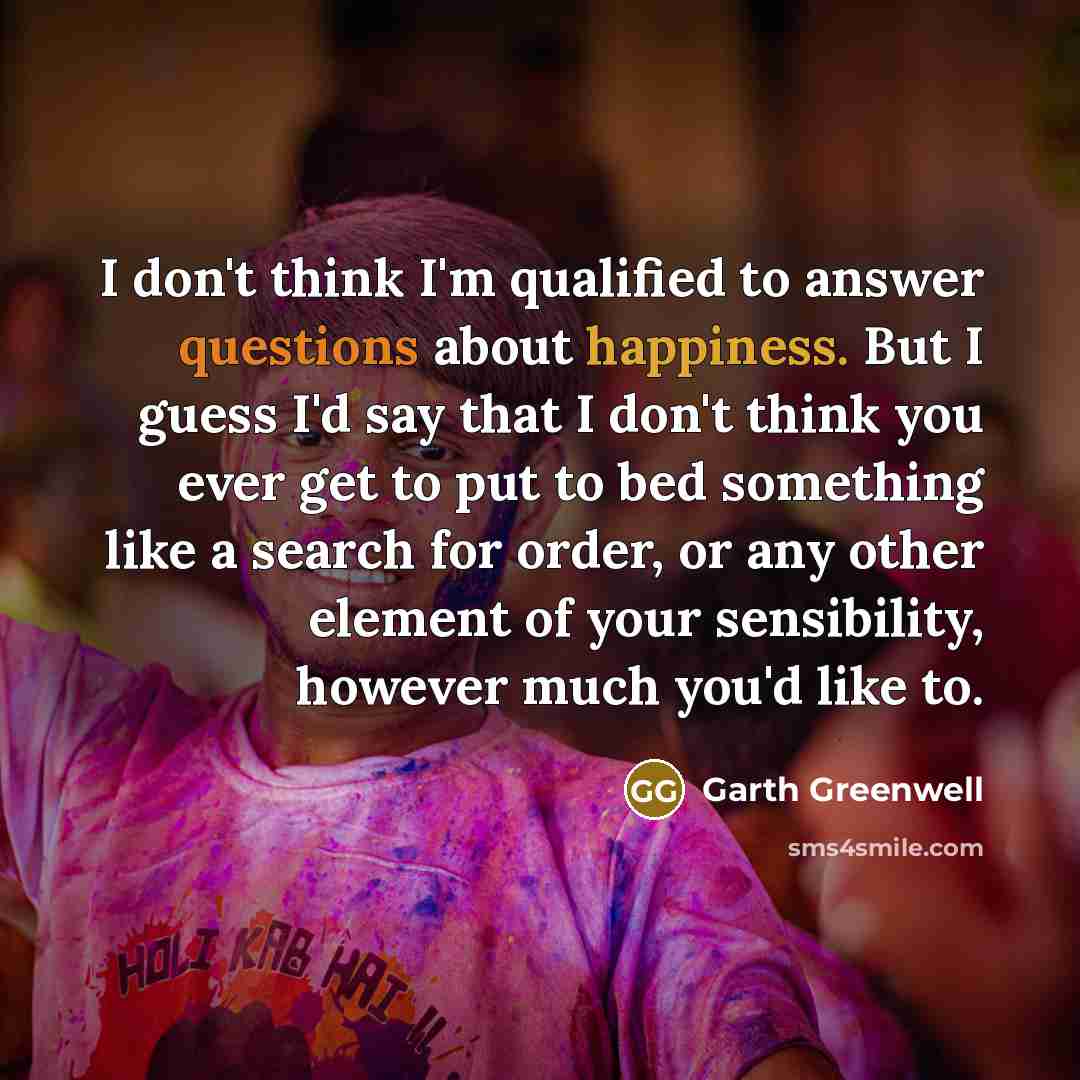 “I don't think I'm qualified to answer questions about happiness. But I guess I'd say that I don't think you ever get to put to bed something like a search for order, or any other element of your sensibility, however much you'd like to.” quote by Garth Greenwell