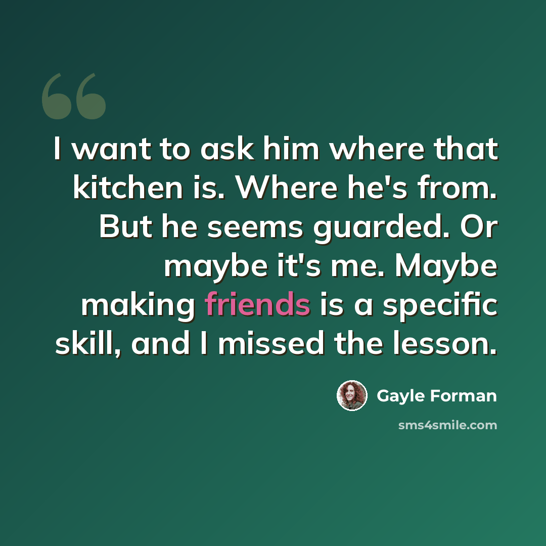 “I want to ask him where that kitchen is. Where he's from. But he seems guarded. Or maybe it's me. Maybe making friends is a specific skill, and I missed the lesson.” quote by Gayle Forman