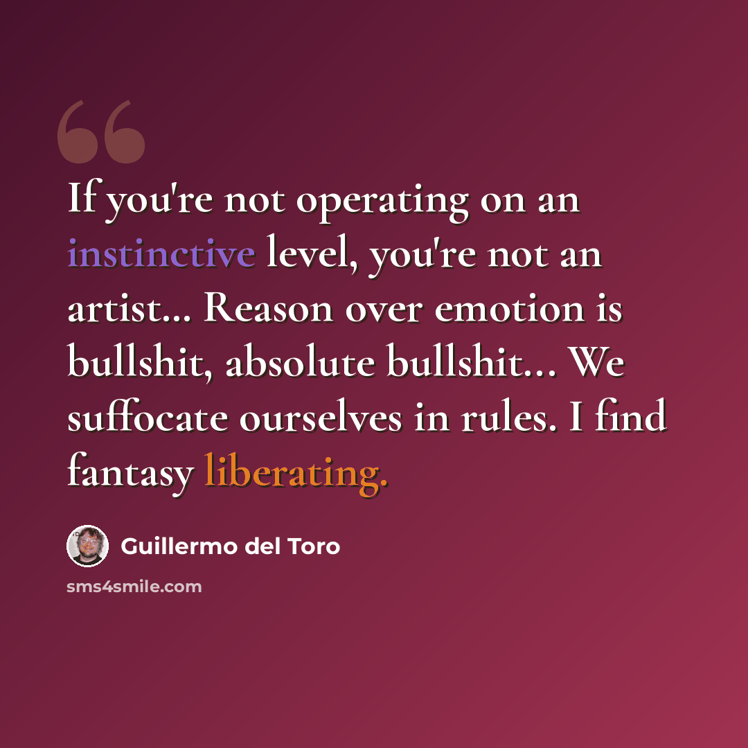 “If you're not operating on an instinctive level, you're not an artist… Reason over emotion is bullshit, absolute bullshit... We suffocate ourselves in rules. I find fantasy liberating.” quote by Guillermo del Toro