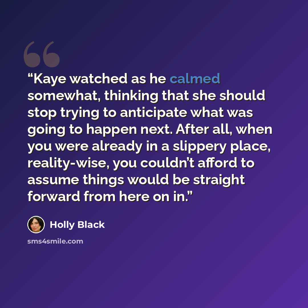 “Kaye watched as he calmed somewhat, thinking that she should stop trying to anticipate what was going to happen next. After all, when you were already in a slippery place, reality-wise, you couldn’t afford to assume things would be straight forward from here on in.” quote by Holly Black