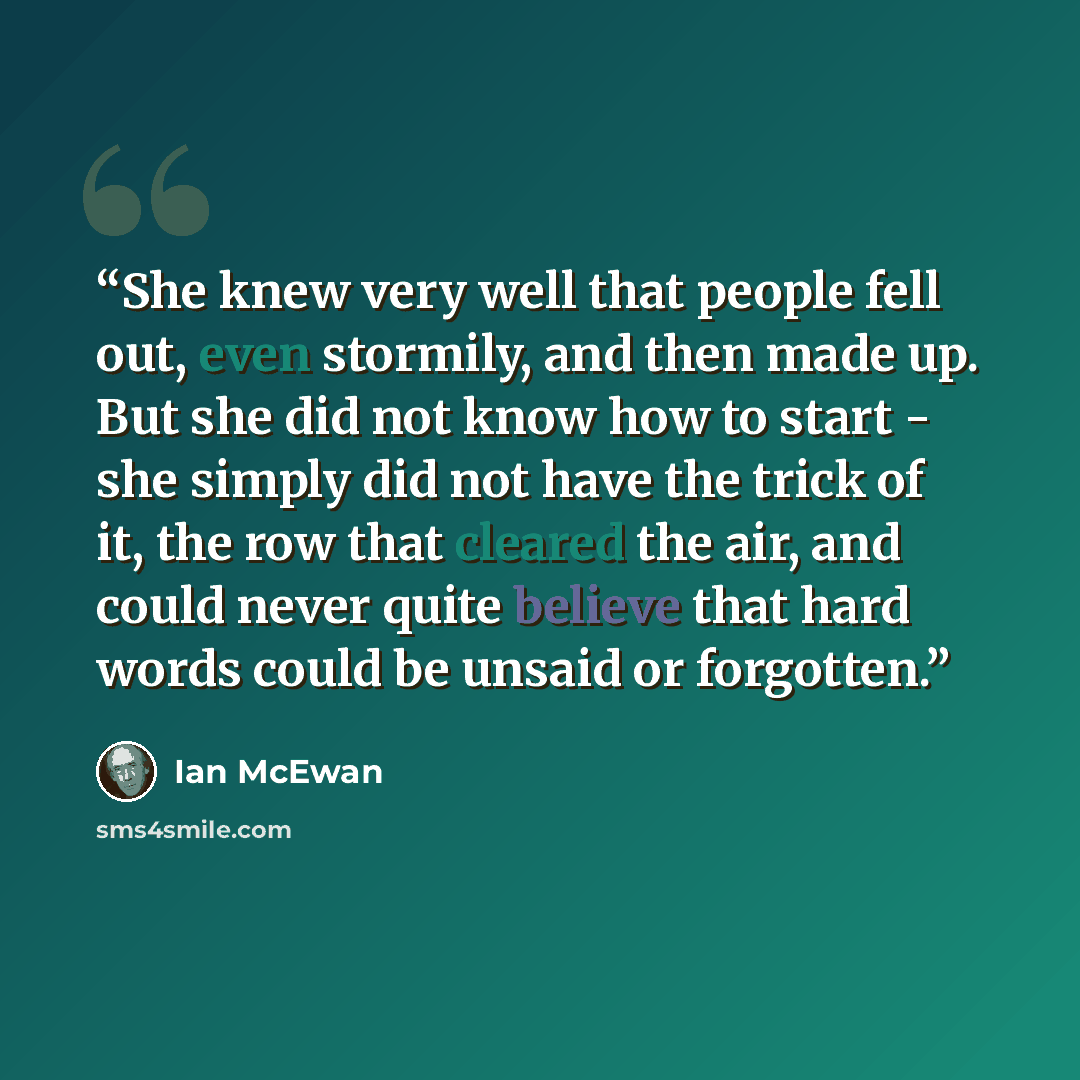“She knew very well that people fell out, even stormily, and then made up. But she did not know how to start - she simply did not have the trick of it, the row that cleared the air, and could never quite believe that hard words could be unsaid or forgotten.” quote by Ian McEwan