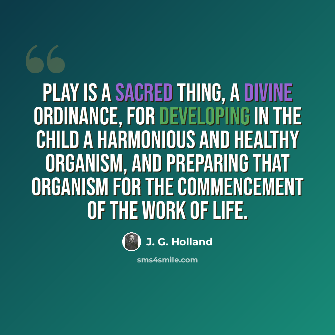 “Play is a sacred thing, a divine ordinance, for developing in the child a harmonious and healthy organism, and preparing that organism for the commencement of the work of life.” quote by J. G. Holland