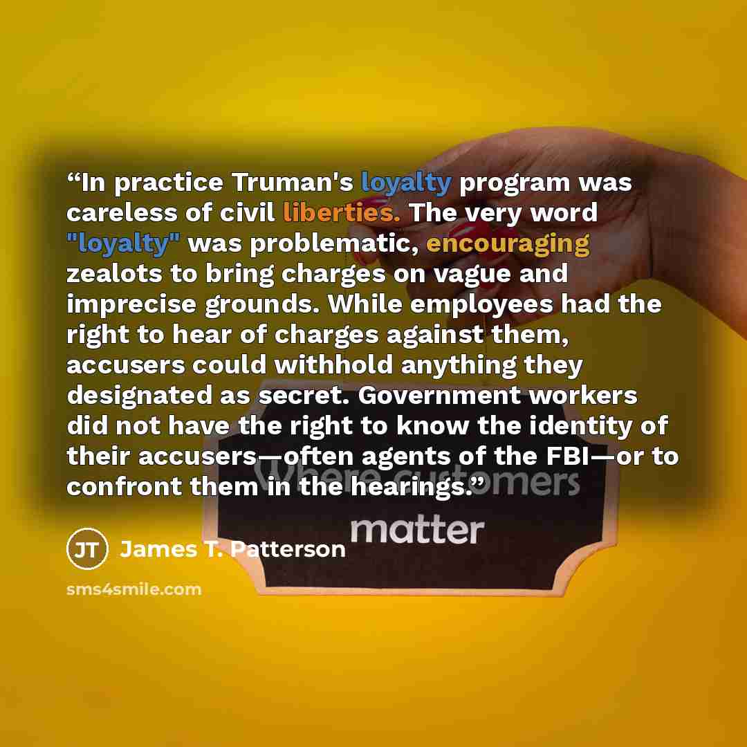 “In practice Truman's loyalty program was careless of civil liberties. The very word "loyalty" was problematic, encouraging zealots to bring charges on vague and imprecise grounds. While employees had the right to hear of charges against them, accusers could withhold anything they designated as…” quote by James T. Patterson