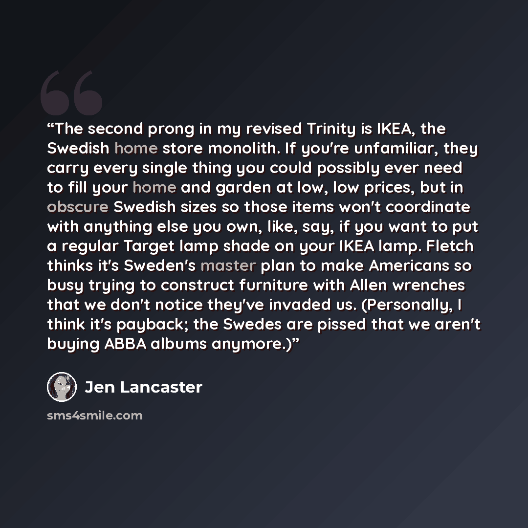 “The second prong in my revised Trinity is IKEA, the Swedish home store monolith. If you're unfamiliar, they carry every single thing you could possibly ever need to fill your home and garden at low, low prices, but in obscure Swedish sizes so those items won't coordinate with anything else you…” quote by Jen Lancaster