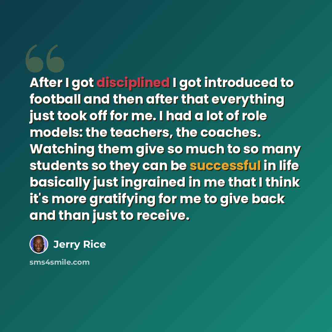 “After I got disciplined I got introduced to football and then after that everything just took off for me. I had a lot of role models: the teachers, the coaches. Watching them give so much to so many students so they can be successful in life basically just ingrained in me that I think it's more…” quote by Jerry Rice