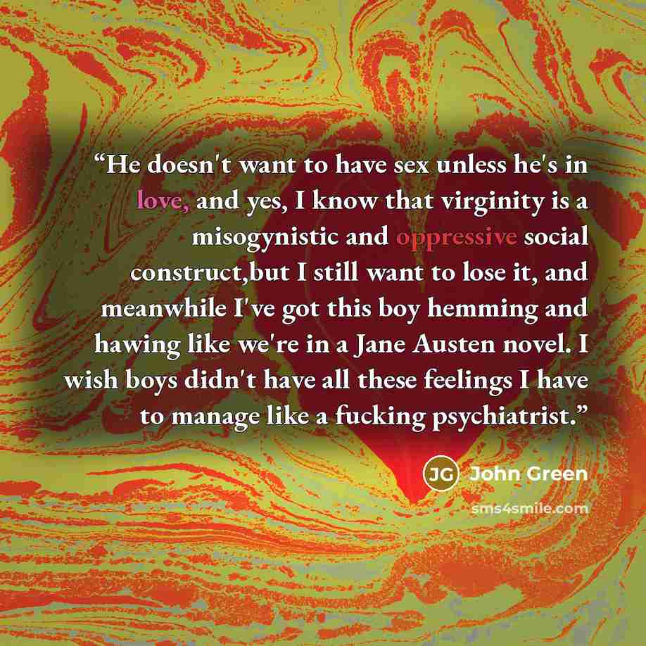 “He doesn't want to have sex unless he's in love, and yes, I know that virginity is a misogynistic and oppressive social construct,but I still want to lose it, and meanwhile I've got this boy hemming and hawing like we're in a Jane Austen novel. I wish boys didn't have all these feelings I have to…” quote by John Green