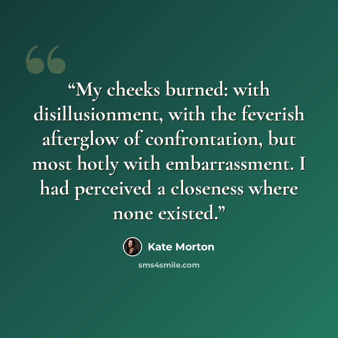 “My cheeks burned: with disillusionment, with the feverish afterglow of confrontation, but most hotly with embarrassment. I had perceived a closeness where none existed.” quote by Kate Morton