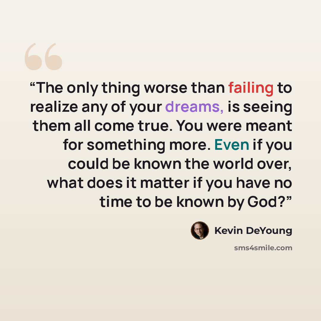 “The only thing worse than failing to realize any of your dreams, is seeing them all come true. You were meant for something more. Even if you could be known the world over, what does it matter if you have no time to be known by God?” quote by Kevin DeYoung