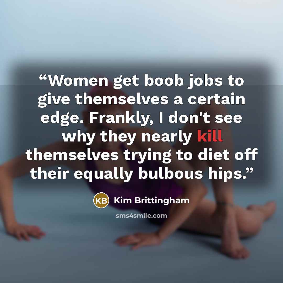 “Women get boob jobs to give themselves a certain edge. Frankly, I don't see why they nearly kill themselves trying to diet off their equally bulbous hips.” quote by Kim Brittingham
