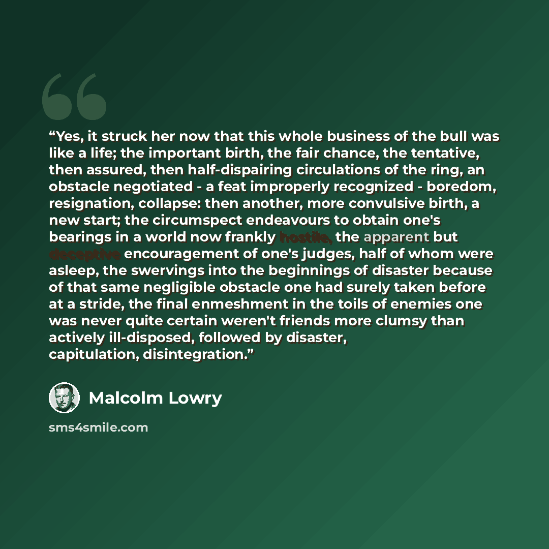 “Yes, it struck her now that this whole business of the bull was like a life; the important birth, the fair chance, the tentative, then assured, then half-dispairing circulations of the ring, an obstacle negotiated - a feat improperly recognized - boredom, resignation, collapse: then another, more…” quote by Malcolm Lowry